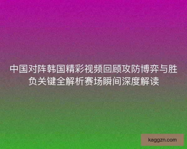 中国对阵韩国精彩视频回顾攻防博弈与胜负关键全解析赛场瞬间深度解读