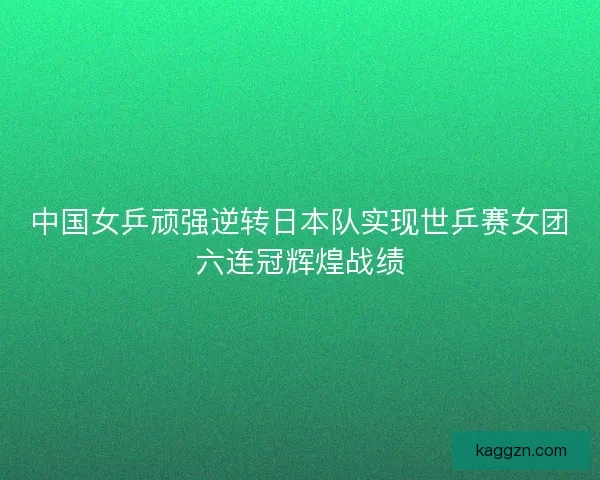 中国女乒顽强逆转日本队实现世乒赛女团六连冠辉煌战绩