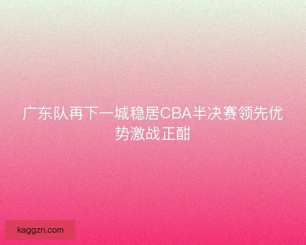 广东队再下一城稳居CBA半决赛领先优势激战正酣
