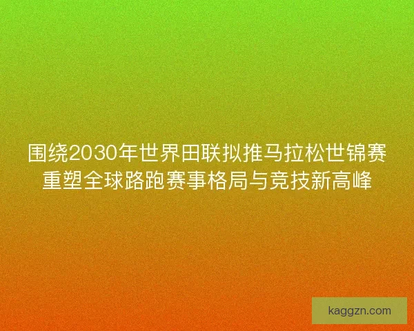 围绕2030年世界田联拟推马拉松世锦赛重塑全球路跑赛事格局与竞技新高峰