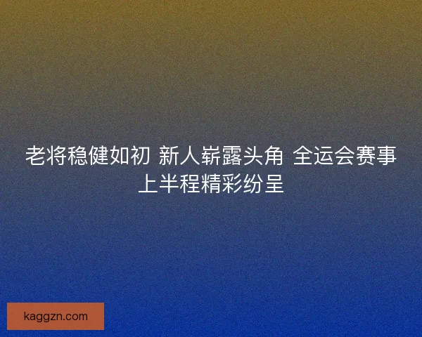 老将稳健如初 新人崭露头角 全运会赛事上半程精彩纷呈