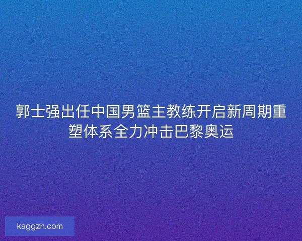 郭士强出任中国男篮主教练开启新周期重塑体系全力冲击巴黎奥运