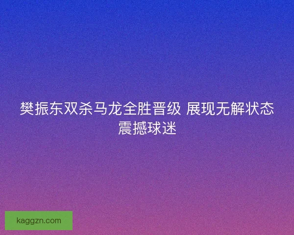 樊振东双杀马龙全胜晋级 展现无解状态震撼球迷