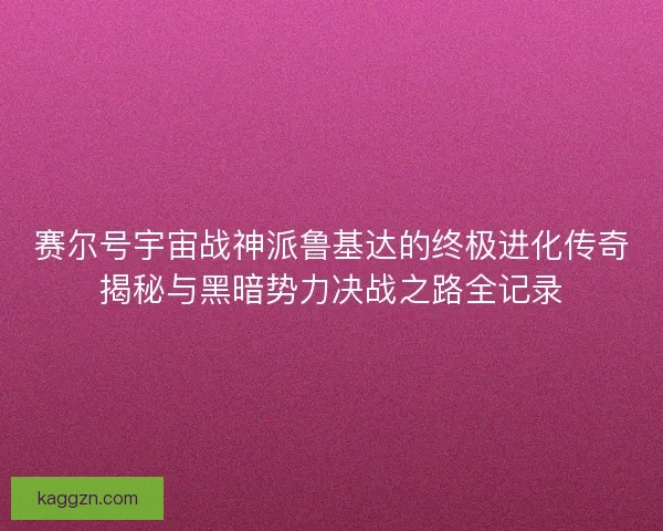 赛尔号宇宙战神派鲁基达的终极进化传奇揭秘与黑暗势力决战之路全记录