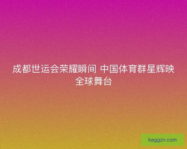 成都世运会荣耀瞬间 中国体育群星辉映全球舞台