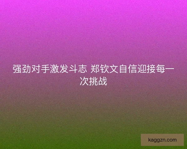 强劲对手激发斗志 郑钦文自信迎接每一次挑战
